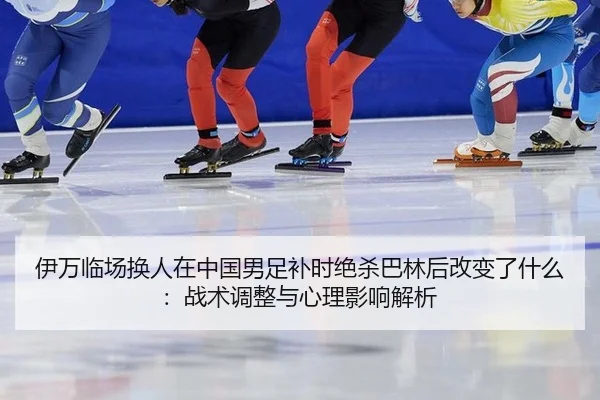 伊万临场换人在中国男足补时绝杀巴林后改变了什么：战术调整与心理影响解析