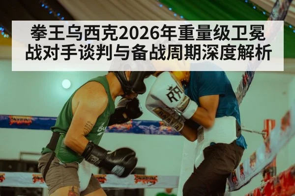 拳王乌西克2026年重量级卫冕战对手谈判与备战周期深度解析